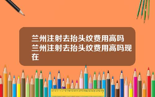 兰州注射去抬头纹费用高吗兰州注射去抬头纹费用高吗现在