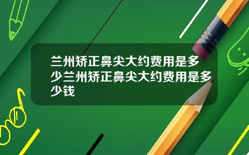 兰州矫正鼻尖大约费用是多少兰州矫正鼻尖大约费用是多少钱