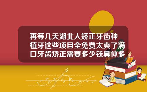 再等几天湖北人矫正牙齿种植牙这些项目全免费太爽了满口牙齿矫正需要多少钱具体多少价格