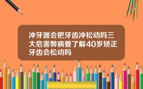 冲牙器会把牙齿冲松动吗三大危害弊病要了解40岁矫正牙齿会松动吗