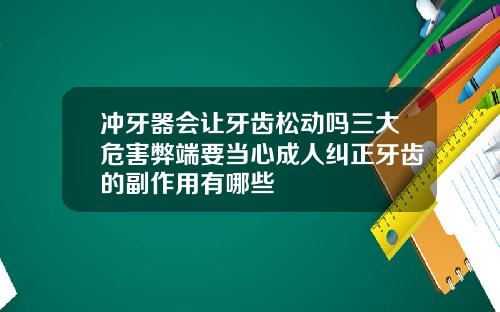 冲牙器会让牙齿松动吗三大危害弊端要当心成人纠正牙齿的副作用有哪些