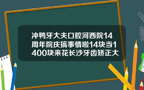 冲鸭牙大夫口腔河西院14周年院庆搞事情啦14块当1400块来花长沙牙齿矫正大概多少钱一颗