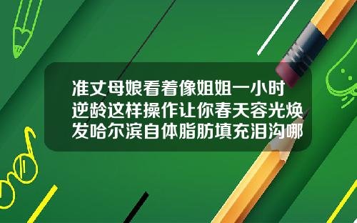 准丈母娘看着像姐姐一小时逆龄这样操作让你春天容光焕发哈尔滨自体脂肪填充泪沟哪个医生好