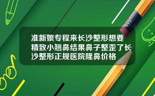 准新娘专程来长沙整形想要精致小翘鼻结果鼻子整歪了长沙整形正规医院隆鼻价格