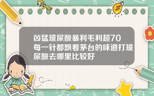 凶猛玻尿酸暴利毛利超70每一针都飘着茅台的味道打玻尿酸去哪里比较好