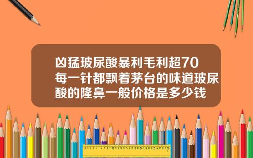 凶猛玻尿酸暴利毛利超70每一针都飘着茅台的味道玻尿酸的隆鼻一般价格是多少钱