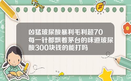 凶猛玻尿酸暴利毛利超70每一针都飘着茅台的味道玻尿酸300块钱的能打吗