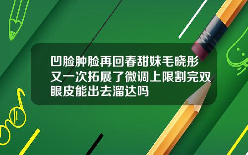 凹脸肿脸再回春甜妹毛晓彤又一次拓展了微调上限割完双眼皮能出去溜达吗