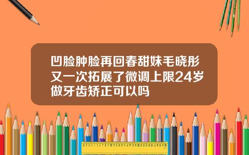 凹脸肿脸再回春甜妹毛晓彤又一次拓展了微调上限24岁做牙齿矫正可以吗