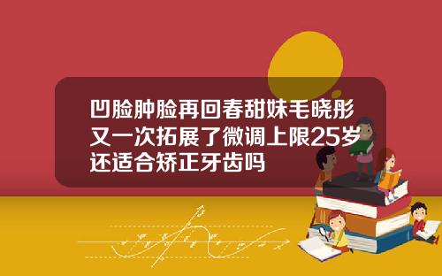 凹脸肿脸再回春甜妹毛晓彤又一次拓展了微调上限25岁还适合矫正牙齿吗