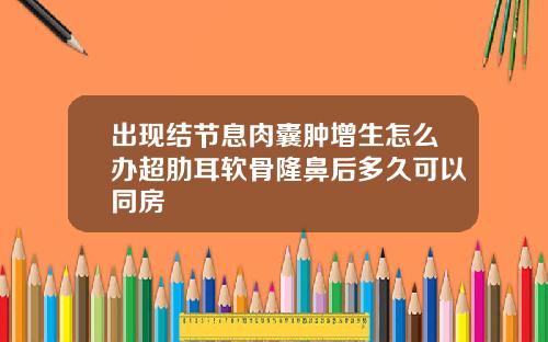 出现结节息肉囊肿增生怎么办超肋耳软骨隆鼻后多久可以同房