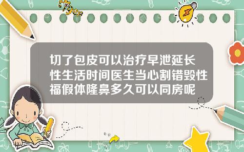 切了包皮可以治疗早泄延长性生活时间医生当心割错毁性福假体隆鼻多久可以同房呢