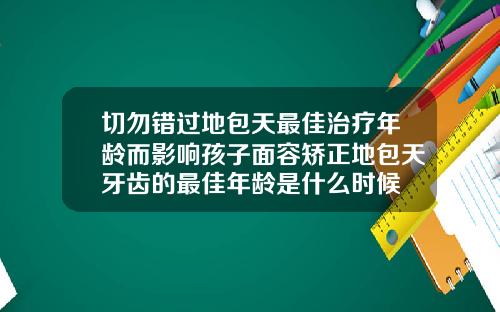 切勿错过地包天最佳治疗年龄而影响孩子面容矫正地包天牙齿的最佳年龄是什么时候