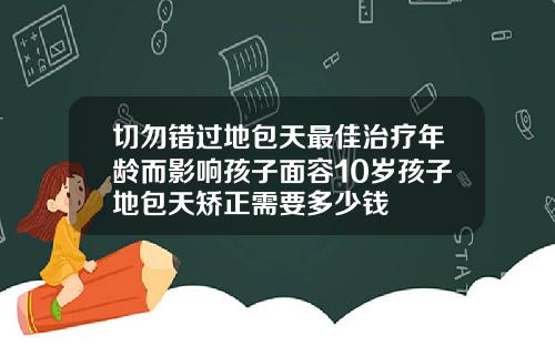 切勿错过地包天最佳治疗年龄而影响孩子面容10岁孩子地包天矫正需要多少钱