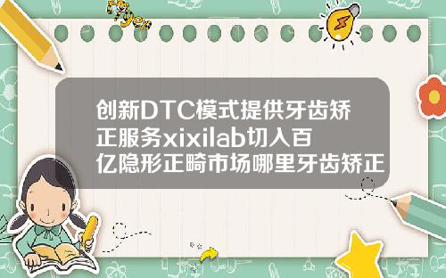 创新DTC模式提供牙齿矫正服务xixilab切入百亿隐形正畸市场哪里牙齿矫正