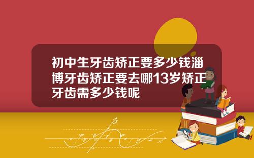 初中生牙齿矫正要多少钱淄博牙齿矫正要去哪13岁矫正牙齿需多少钱呢