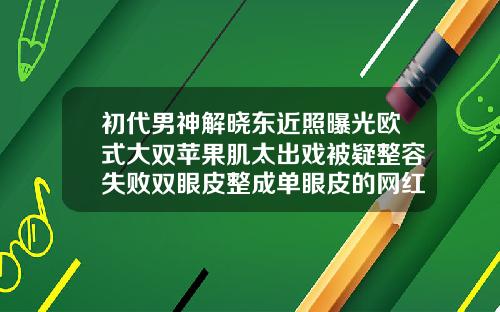 初代男神解晓东近照曝光欧式大双苹果肌太出戏被疑整容失败双眼皮整成单眼皮的网红男