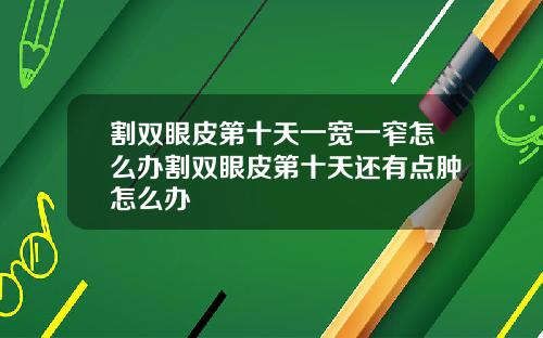 割双眼皮第十天一宽一窄怎么办割双眼皮第十天还有点肿怎么办