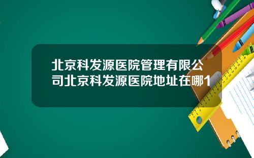 北京科发源医院管理有限公司北京科发源医院地址在哪1