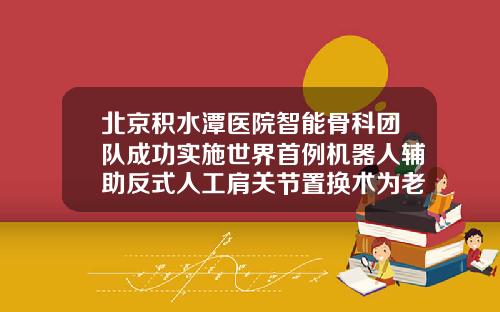 北京积水潭医院智能骨科团队成功实施世界首例机器人辅助反式人工肩关节置换术为老年患者锦上添花北京打瘦脸针比较好的医院是哪家