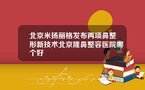 北京米扬丽格发布两项鼻整形新技术北京隆鼻整容医院哪个好