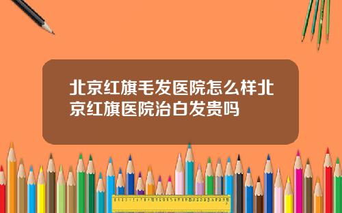 北京红旗毛发医院怎么样北京红旗医院治白发贵吗