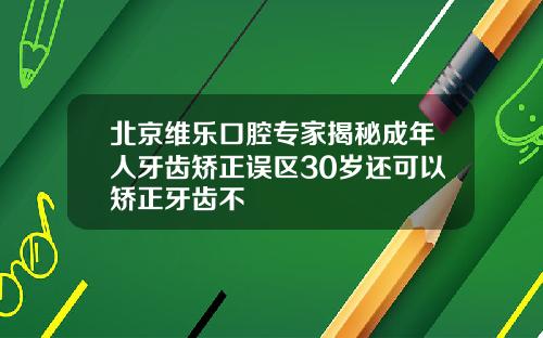 北京维乐口腔专家揭秘成年人牙齿矫正误区30岁还可以矫正牙齿不