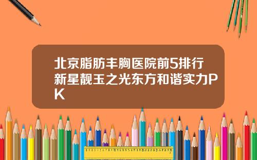 北京脂肪丰胸医院前5排行新星靓玉之光东方和谐实力PK