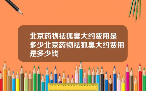 北京药物祛狐臭大约费用是多少北京药物祛狐臭大约费用是多少钱