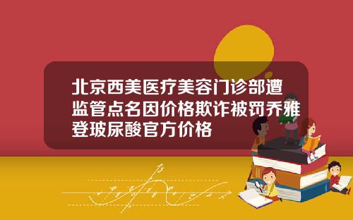 北京西美医疗美容门诊部遭监管点名因价格欺诈被罚乔雅登玻尿酸官方价格