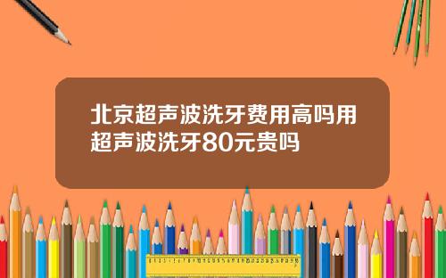 北京超声波洗牙费用高吗用超声波洗牙80元贵吗