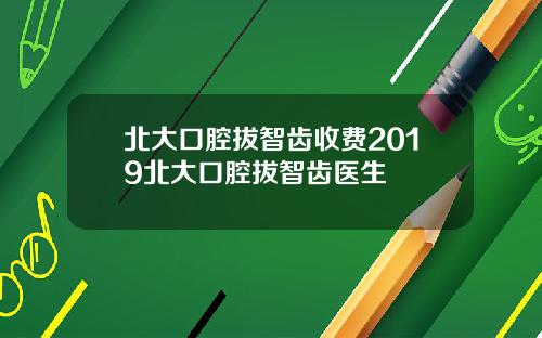 北大口腔拔智齿收费2019北大口腔拔智齿医生