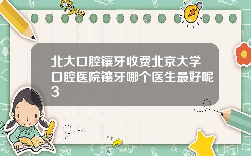 北大口腔镶牙收费北京大学口腔医院镶牙哪个医生最好呢3