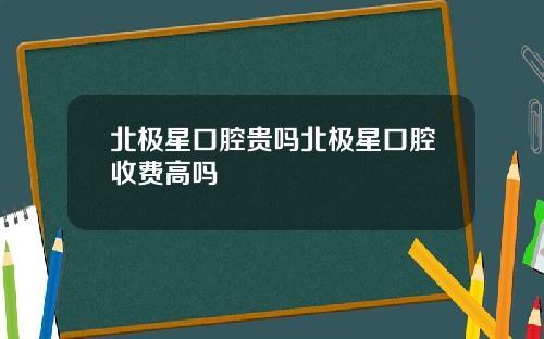 北极星口腔贵吗北极星口腔收费高吗