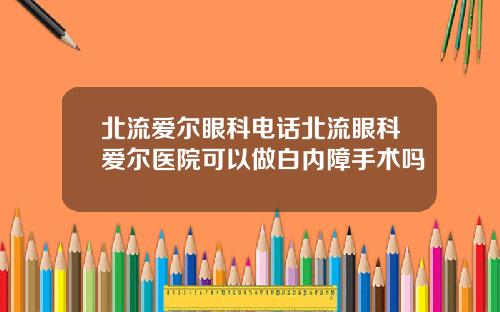 北流爱尔眼科电话北流眼科爱尔医院可以做白内障手术吗