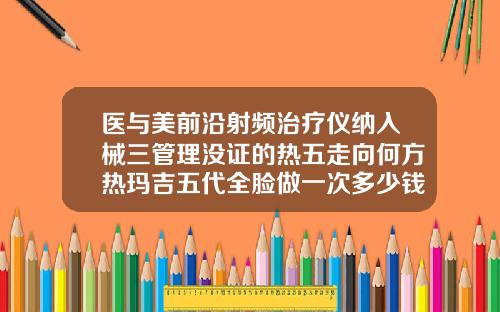 医与美前沿射频治疗仪纳入械三管理没证的热五走向何方热玛吉五代全脸做一次多少钱武汉那个地方做得好热玛吉