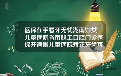 医保在手看牙无忧湖南妇女儿童医院省市职工口腔门诊医保开通啦儿童医院矫正牙齿可以用医保卡吗