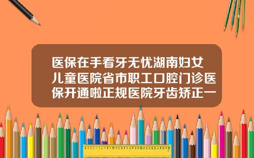 医保在手看牙无忧湖南妇女儿童医院省市职工口腔门诊医保开通啦正规医院牙齿矫正一般多少钱湖南