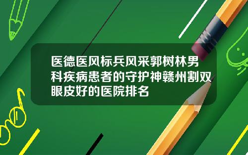 医德医风标兵风采郭树林男科疾病患者的守护神赣州割双眼皮好的医院排名