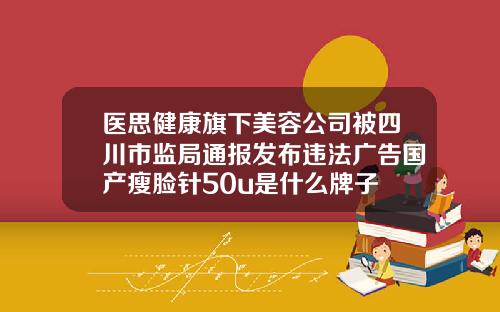 医思健康旗下美容公司被四川市监局通报发布违法广告国产瘦脸针50u是什么牌子