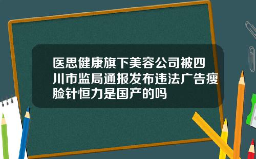 医思健康旗下美容公司被四川市监局通报发布违法广告瘦脸针恒力是国产的吗