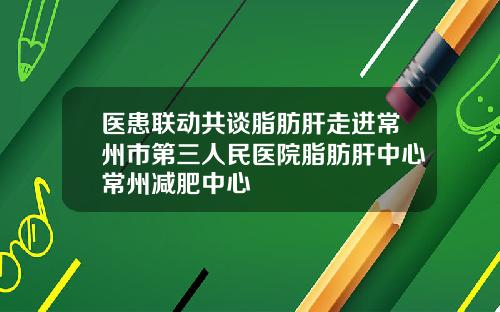 医患联动共谈脂肪肝走进常州市第三人民医院脂肪肝中心常州减肥中心