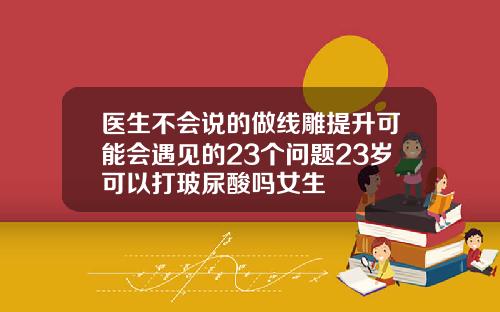 医生不会说的做线雕提升可能会遇见的23个问题23岁可以打玻尿酸吗女生