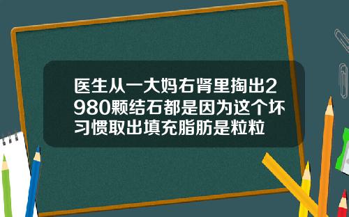 医生从一大妈右肾里掏出2980颗结石都是因为这个坏习惯取出填充脂肪是粒粒