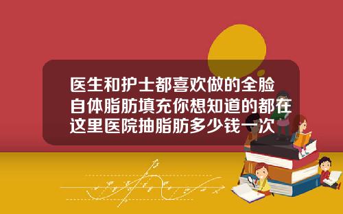 医生和护士都喜欢做的全脸自体脂肪填充你想知道的都在这里医院抽脂肪多少钱一次