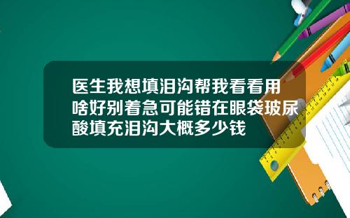 医生我想填泪沟帮我看看用啥好别着急可能错在眼袋玻尿酸填充泪沟大概多少钱