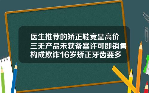 医生推荐的矫正鞋竟是高价三无产品未获备案许可即销售构成欺诈16岁矫正牙齿要多少钱呢