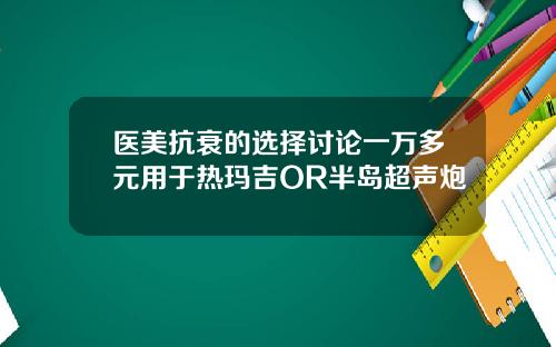 医美抗衰的选择讨论一万多元用于热玛吉OR半岛超声炮