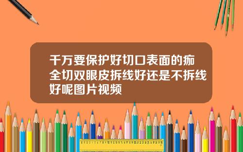 千万要保护好切口表面的痂全切双眼皮拆线好还是不拆线好呢图片视频