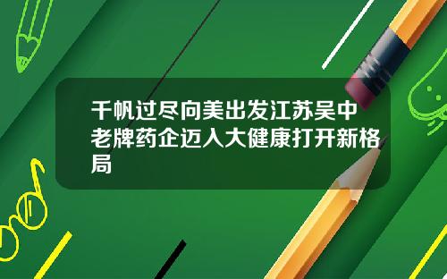 千帆过尽向美出发江苏吴中老牌药企迈入大健康打开新格局